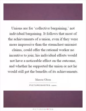 Unions are for ‘collective bargaining,’ not individual bargaining. It follows that most of the achievements of a union, even if they were more impressive than the staunchest unionist claims, could offer the rational worker no incentive to join; his individual efforts would not have a noticeable effect on the outcome, and whether he supported the union or not he would still get the benefits of its achievements Picture Quote #1