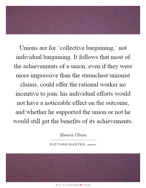 Unions are for ‘collective bargaining,' not individual bargaining. It follows that most of the achievements of a union, even if they were more impressive than the staunchest unionist claims, could offer the rational worker no incentive to join; his individual efforts would not have a noticeable effect on the outcome, and whether he supported the union or not he would still get the benefits of its achievements Picture Quote #1
