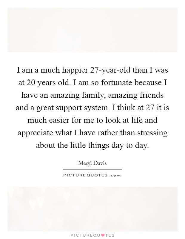 I am a much happier 27-year-old than I was at 20 years old. I am so fortunate because I have an amazing family, amazing friends and a great support system. I think at 27 it is much easier for me to look at life and appreciate what I have rather than stressing about the little things day to day Picture Quote #1