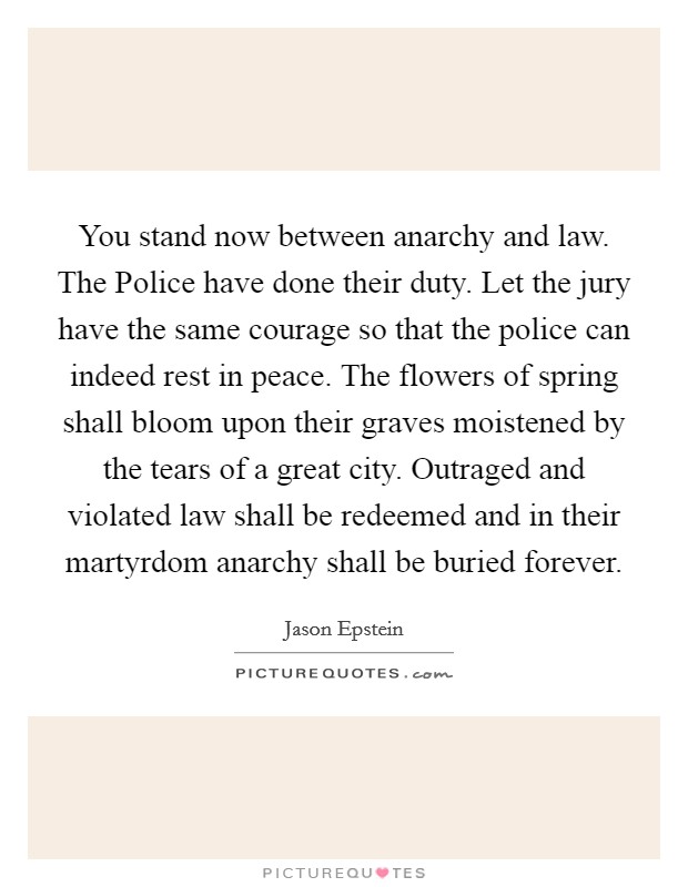 You stand now between anarchy and law. The Police have done their duty. Let the jury have the same courage so that the police can indeed rest in peace. The flowers of spring shall bloom upon their graves moistened by the tears of a great city. Outraged and violated law shall be redeemed and in their martyrdom anarchy shall be buried forever Picture Quote #1