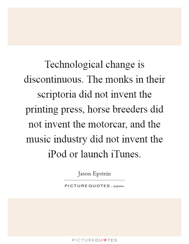 Technological change is discontinuous. The monks in their scriptoria did not invent the printing press, horse breeders did not invent the motorcar, and the music industry did not invent the iPod or launch iTunes Picture Quote #1