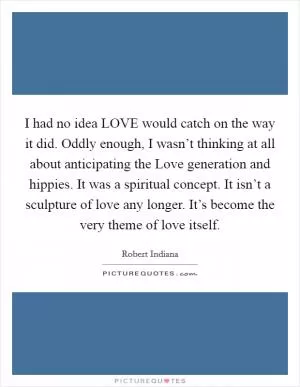 I had no idea LOVE would catch on the way it did. Oddly enough, I wasn’t thinking at all about anticipating the Love generation and hippies. It was a spiritual concept. It isn’t a sculpture of love any longer. It’s become the very theme of love itself Picture Quote #1