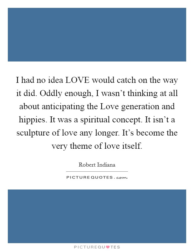 I had no idea LOVE would catch on the way it did. Oddly enough, I wasn't thinking at all about anticipating the Love generation and hippies. It was a spiritual concept. It isn't a sculpture of love any longer. It's become the very theme of love itself Picture Quote #1