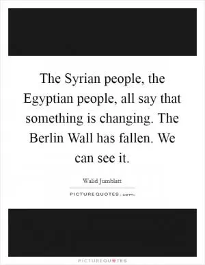 The Syrian people, the Egyptian people, all say that something is changing. The Berlin Wall has fallen. We can see it Picture Quote #1