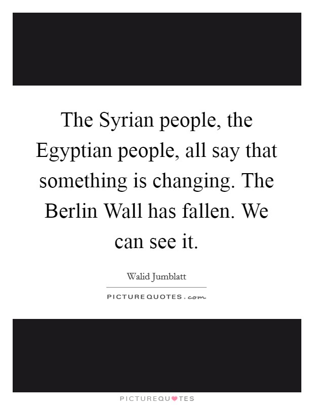 The Syrian people, the Egyptian people, all say that something is changing. The Berlin Wall has fallen. We can see it Picture Quote #1