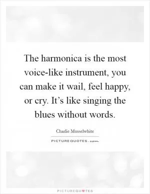 The harmonica is the most voice-like instrument, you can make it wail, feel happy, or cry. It’s like singing the blues without words Picture Quote #1