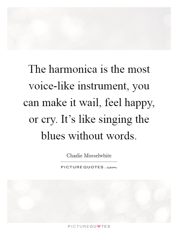 The harmonica is the most voice-like instrument, you can make it wail, feel happy, or cry. It's like singing the blues without words Picture Quote #1