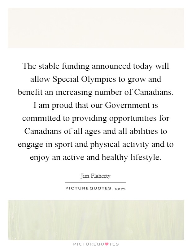 The stable funding announced today will allow Special Olympics to grow and benefit an increasing number of Canadians. I am proud that our Government is committed to providing opportunities for Canadians of all ages and all abilities to engage in sport and physical activity and to enjoy an active and healthy lifestyle Picture Quote #1