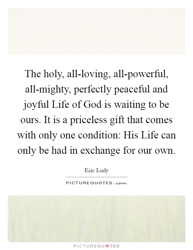 The holy, all-loving, all-powerful, all-mighty, perfectly peaceful and joyful Life of God is waiting to be ours. It is a priceless gift that comes with only one condition: His Life can only be had in exchange for our own Picture Quote #1