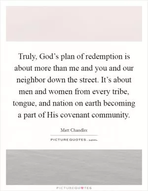 Truly, God’s plan of redemption is about more than me and you and our neighbor down the street. It’s about men and women from every tribe, tongue, and nation on earth becoming a part of His covenant community Picture Quote #1