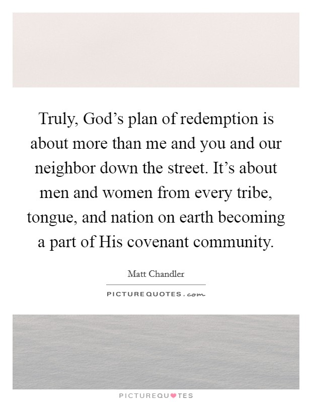 Truly, God's plan of redemption is about more than me and you and our neighbor down the street. It's about men and women from every tribe, tongue, and nation on earth becoming a part of His covenant community Picture Quote #1