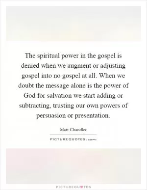 The spiritual power in the gospel is denied when we augment or adjusting gospel into no gospel at all. When we doubt the message alone is the power of God for salvation we start adding or subtracting, trusting our own powers of persuasion or presentation Picture Quote #1