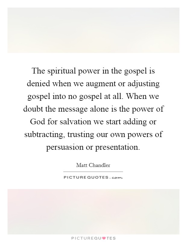 The spiritual power in the gospel is denied when we augment or adjusting gospel into no gospel at all. When we doubt the message alone is the power of God for salvation we start adding or subtracting, trusting our own powers of persuasion or presentation Picture Quote #1