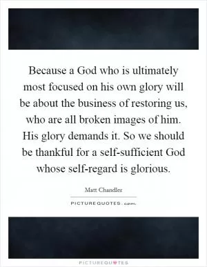 Because a God who is ultimately most focused on his own glory will be about the business of restoring us, who are all broken images of him. His glory demands it. So we should be thankful for a self-sufficient God whose self-regard is glorious Picture Quote #1