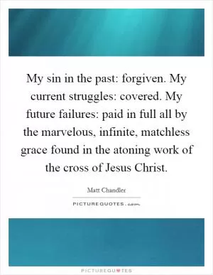 My sin in the past: forgiven. My current struggles: covered. My future failures: paid in full all by the marvelous, infinite, matchless grace found in the atoning work of the cross of Jesus Christ Picture Quote #1