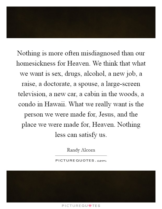 Nothing is more often misdiagnosed than our homesickness for Heaven. We think that what we want is sex, drugs, alcohol, a new job, a raise, a doctorate, a spouse, a large-screen television, a new car, a cabin in the woods, a condo in Hawaii. What we really want is the person we were made for, Jesus, and the place we were made for, Heaven. Nothing less can satisfy us Picture Quote #1
