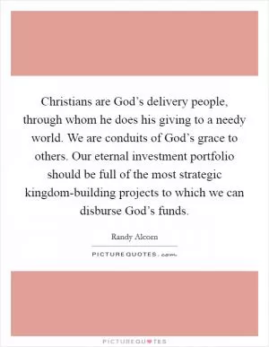 Christians are God’s delivery people, through whom he does his giving to a needy world. We are conduits of God’s grace to others. Our eternal investment portfolio should be full of the most strategic kingdom-building projects to which we can disburse God’s funds Picture Quote #1