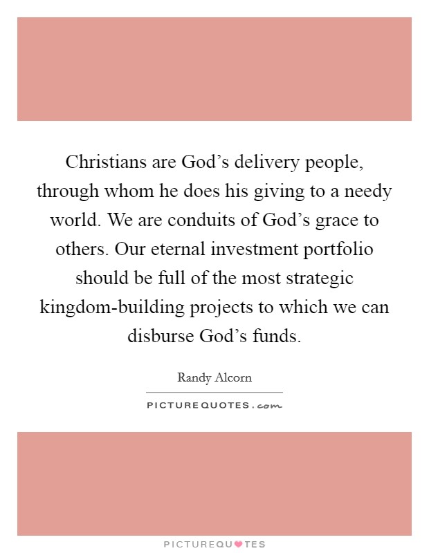 Christians are God's delivery people, through whom he does his giving to a needy world. We are conduits of God's grace to others. Our eternal investment portfolio should be full of the most strategic kingdom-building projects to which we can disburse God's funds Picture Quote #1