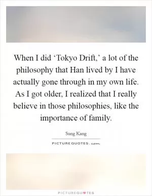 When I did ‘Tokyo Drift,’ a lot of the philosophy that Han lived by I have actually gone through in my own life. As I got older, I realized that I really believe in those philosophies, like the importance of family Picture Quote #1