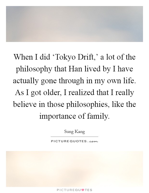 When I did ‘Tokyo Drift,' a lot of the philosophy that Han lived by I have actually gone through in my own life. As I got older, I realized that I really believe in those philosophies, like the importance of family Picture Quote #1