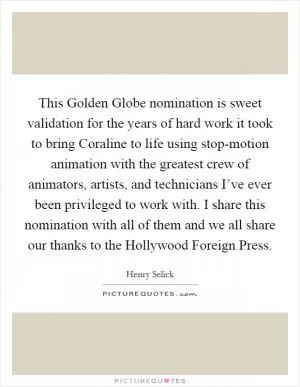 This Golden Globe nomination is sweet validation for the years of hard work it took to bring Coraline to life using stop-motion animation with the greatest crew of animators, artists, and technicians I’ve ever been privileged to work with. I share this nomination with all of them and we all share our thanks to the Hollywood Foreign Press Picture Quote #1