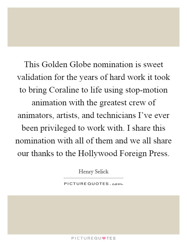 This Golden Globe nomination is sweet validation for the years of hard work it took to bring Coraline to life using stop-motion animation with the greatest crew of animators, artists, and technicians I've ever been privileged to work with. I share this nomination with all of them and we all share our thanks to the Hollywood Foreign Press Picture Quote #1