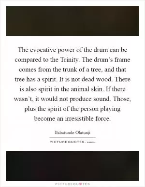 The evocative power of the drum can be compared to the Trinity. The drum’s frame comes from the trunk of a tree, and that tree has a spirit. It is not dead wood. There is also spirit in the animal skin. If there wasn’t, it would not produce sound. Those, plus the spirit of the person playing become an irresistible force Picture Quote #1