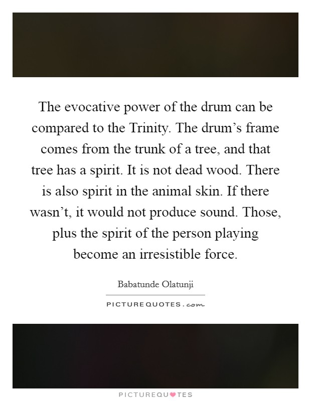 The evocative power of the drum can be compared to the Trinity. The drum's frame comes from the trunk of a tree, and that tree has a spirit. It is not dead wood. There is also spirit in the animal skin. If there wasn't, it would not produce sound. Those, plus the spirit of the person playing become an irresistible force Picture Quote #1