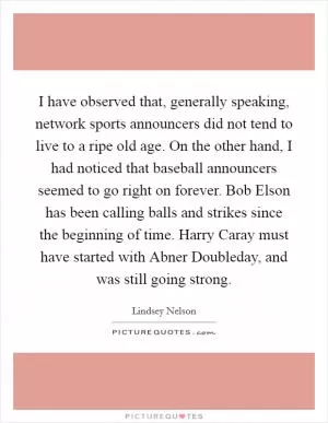 I have observed that, generally speaking, network sports announcers did not tend to live to a ripe old age. On the other hand, I had noticed that baseball announcers seemed to go right on forever. Bob Elson has been calling balls and strikes since the beginning of time. Harry Caray must have started with Abner Doubleday, and was still going strong Picture Quote #1
