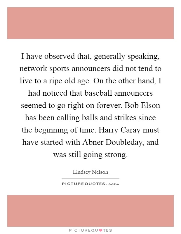 I have observed that, generally speaking, network sports announcers did not tend to live to a ripe old age. On the other hand, I had noticed that baseball announcers seemed to go right on forever. Bob Elson has been calling balls and strikes since the beginning of time. Harry Caray must have started with Abner Doubleday, and was still going strong Picture Quote #1