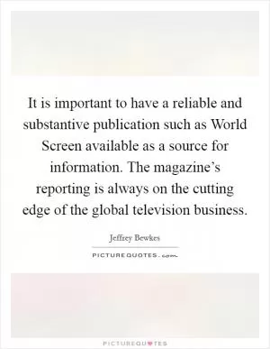 It is important to have a reliable and substantive publication such as World Screen available as a source for information. The magazine’s reporting is always on the cutting edge of the global television business Picture Quote #1