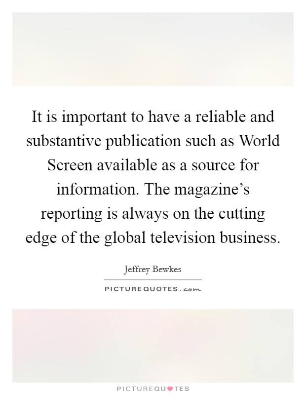 It is important to have a reliable and substantive publication such as World Screen available as a source for information. The magazine's reporting is always on the cutting edge of the global television business Picture Quote #1