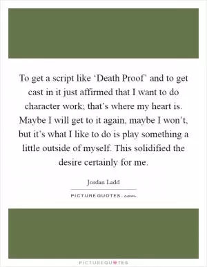 To get a script like ‘Death Proof’ and to get cast in it just affirmed that I want to do character work; that’s where my heart is. Maybe I will get to it again, maybe I won’t, but it’s what I like to do is play something a little outside of myself. This solidified the desire certainly for me Picture Quote #1