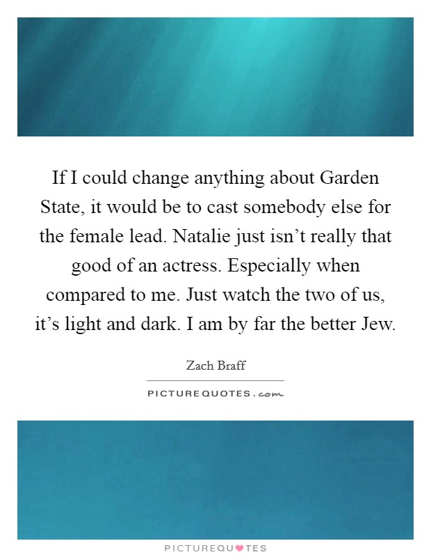 If I could change anything about Garden State, it would be to cast somebody else for the female lead. Natalie just isn't really that good of an actress. Especially when compared to me. Just watch the two of us, it's light and dark. I am by far the better Jew Picture Quote #1