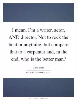 I mean, I’m a writer, actor, AND director. Not to rock the boat or anything, but compare that to a carpenter and, in the end, who is the better man? Picture Quote #1