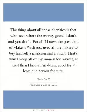 The thing about all these charities is that who sees where the money goes? I don’t and you don’t. For all I know, the president of Make a Wish just used all the money to buy himself a mansion and a yacht. That’s why I keep all of my money for myself, at least then I know I’m doing good for at least one person for sure Picture Quote #1
