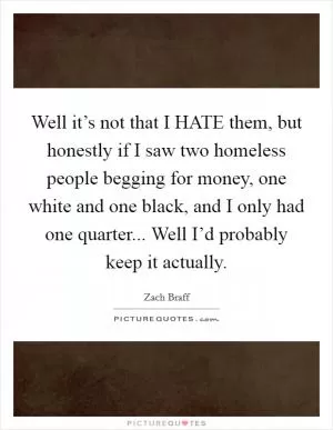 Well it’s not that I HATE them, but honestly if I saw two homeless people begging for money, one white and one black, and I only had one quarter... Well I’d probably keep it actually Picture Quote #1