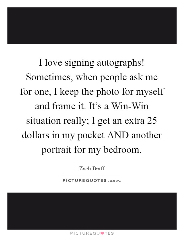 I love signing autographs! Sometimes, when people ask me for one, I keep the photo for myself and frame it. It's a Win-Win situation really; I get an extra 25 dollars in my pocket AND another portrait for my bedroom Picture Quote #1