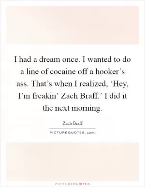 I had a dream once. I wanted to do a line of cocaine off a hooker’s ass. That’s when I realized, ‘Hey, I’m freakin’ Zach Braff.’ I did it the next morning Picture Quote #1
