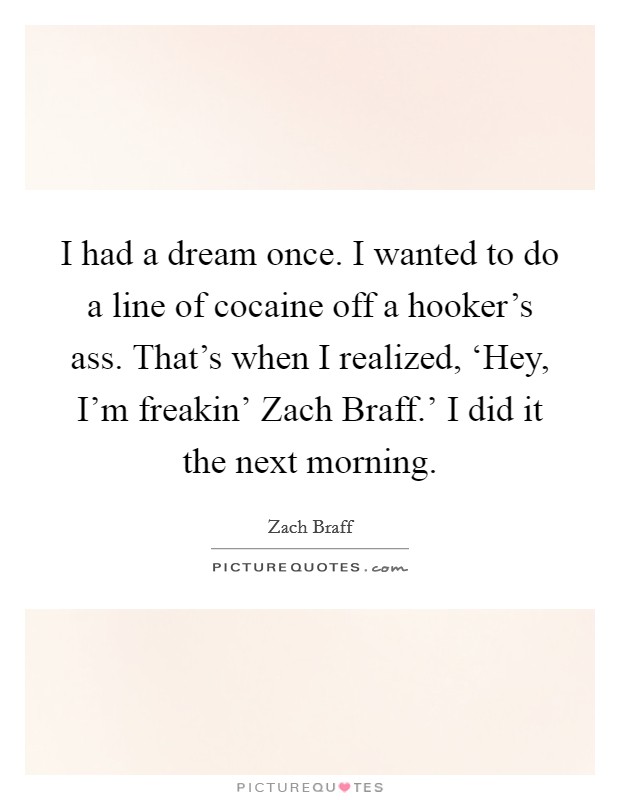 I had a dream once. I wanted to do a line of cocaine off a hooker's ass. That's when I realized, ‘Hey, I'm freakin' Zach Braff.' I did it the next morning Picture Quote #1