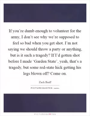 If you’re dumb enough to volunteer for the army, I don’t see why we’re supposed to feel so bad when you get shot. I’m not saying we should throw a party or anything, but is it such a tragedy? If I’d gotten shot before I made ‘Garden State’, yeah, that’s a tragedy, but some red-state hick getting his legs blown off? Come on Picture Quote #1