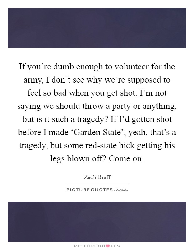 If you're dumb enough to volunteer for the army, I don't see why we're supposed to feel so bad when you get shot. I'm not saying we should throw a party or anything, but is it such a tragedy? If I'd gotten shot before I made ‘Garden State', yeah, that's a tragedy, but some red-state hick getting his legs blown off? Come on Picture Quote #1