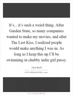 It’s... it’s such a weird thing. After Garden State, so many companies wanted to make my movies, and after The Last Kiss, I realized people would make anything I was in. As long as I keep this up I’ll be swimming in chubby indie girl pussy Picture Quote #1