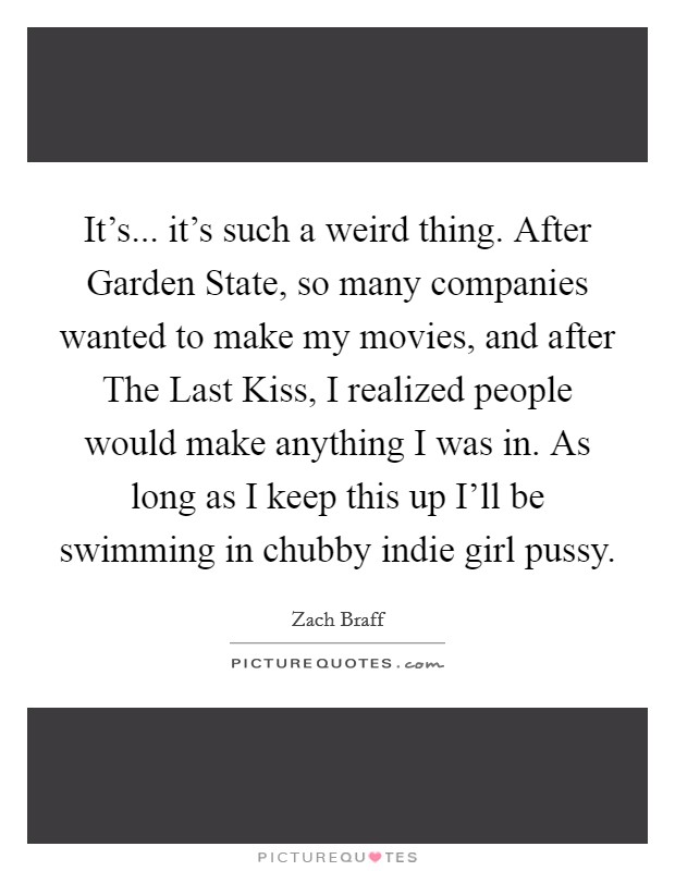 It's... it's such a weird thing. After Garden State, so many companies wanted to make my movies, and after The Last Kiss, I realized people would make anything I was in. As long as I keep this up I'll be swimming in chubby indie girl pussy Picture Quote #1
