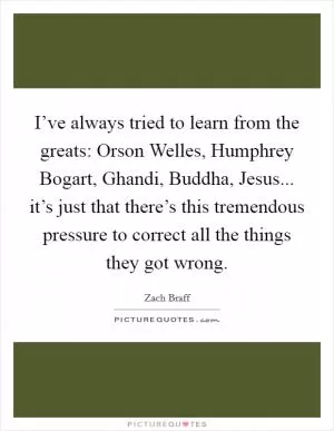 I’ve always tried to learn from the greats: Orson Welles, Humphrey Bogart, Ghandi, Buddha, Jesus... it’s just that there’s this tremendous pressure to correct all the things they got wrong Picture Quote #1
