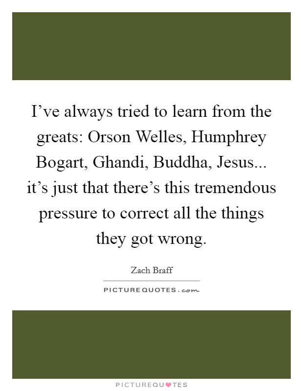 I've always tried to learn from the greats: Orson Welles, Humphrey Bogart, Ghandi, Buddha, Jesus... it's just that there's this tremendous pressure to correct all the things they got wrong Picture Quote #1