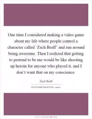 One time I considered making a video game about my life where people control a character called ‘Zach Braff’ and run around being awesome. Then I realized that getting to pretend to be me would be like shooting up heroin for anyone who played it, and I don’t want that on my conscience Picture Quote #1