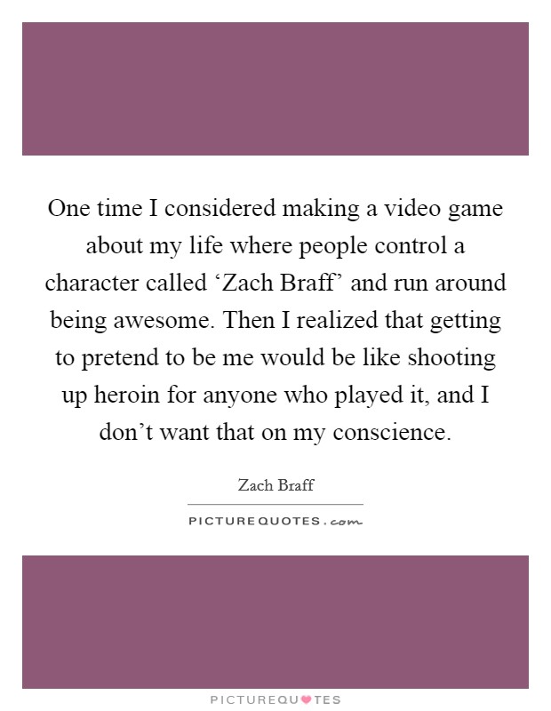 One time I considered making a video game about my life where people control a character called ‘Zach Braff' and run around being awesome. Then I realized that getting to pretend to be me would be like shooting up heroin for anyone who played it, and I don't want that on my conscience Picture Quote #1