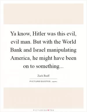 Ya know, Hitler was this evil, evil man. But with the World Bank and Israel manipulating America, he might have been on to something Picture Quote #1