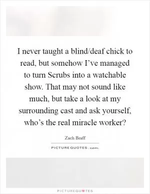 I never taught a blind/deaf chick to read, but somehow I’ve managed to turn Scrubs into a watchable show. That may not sound like much, but take a look at my surrounding cast and ask yourself, who’s the real miracle worker? Picture Quote #1